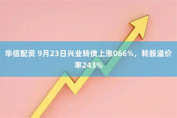 华信配资 9月23日兴业转债上涨066%，转股溢价率243%
