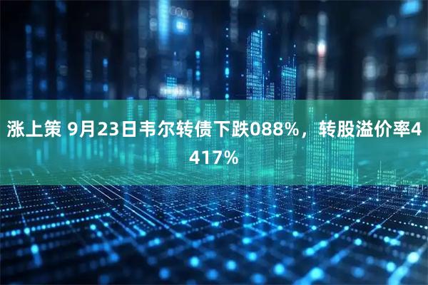 涨上策 9月23日韦尔转债下跌088%，转股溢价率4417%