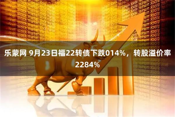 乐蒙网 9月23日福22转债下跌014%，转股溢价率2284%