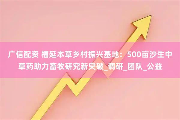 广信配资 福延本草乡村振兴基地：500亩沙生中草药助力畜牧研究新突破_调研_团队_公益