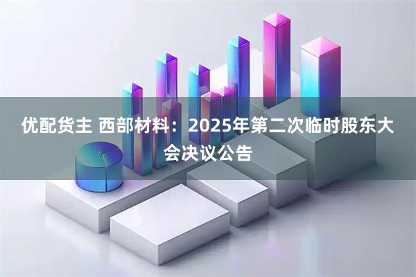 优配货主 西部材料：2025年第二次临时股东大会决议公告