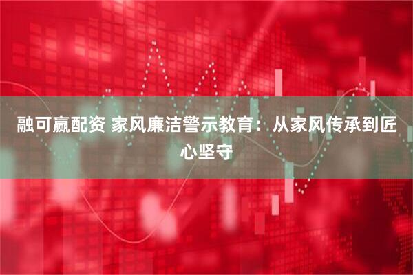 融可赢配资 家风廉洁警示教育：从家风传承到匠心坚守