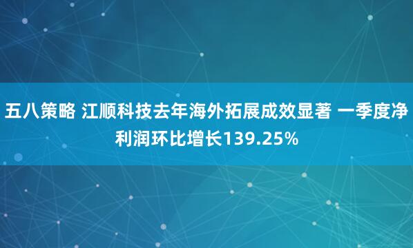 五八策略 江顺科技去年海外拓展成效显著 一季度净利润环比增长139.25%