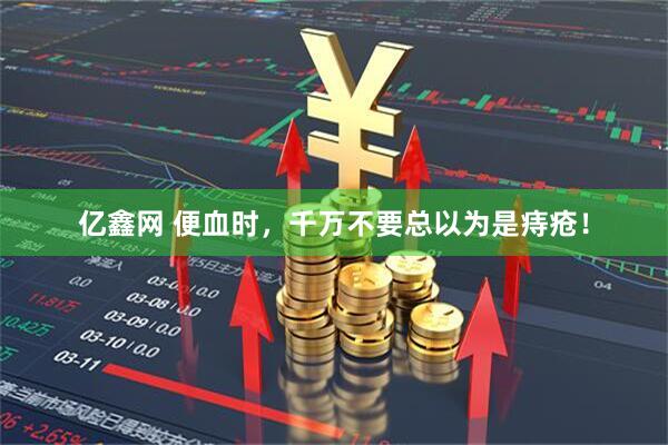 亿鑫网 便血时，千万不要总以为是痔疮！