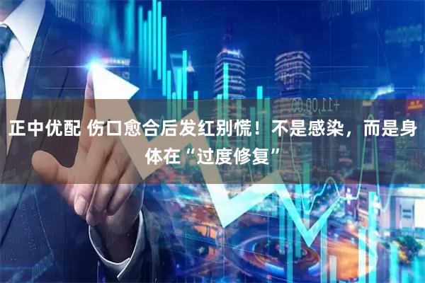 正中优配 伤口愈合后发红别慌！不是感染，而是身体在“过度修复”