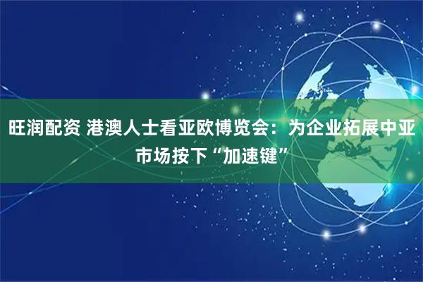 旺润配资 港澳人士看亚欧博览会：为企业拓展中亚市场按下“加速键”