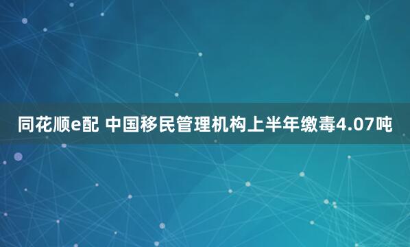 同花顺e配 中国移民管理机构上半年缴毒4.07吨