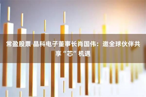常盈股票 晶科电子董事长肖国伟：邀全球伙伴共享“芯”机遇