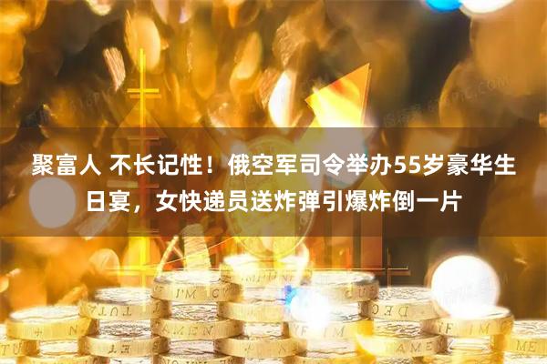 聚富人 不长记性！俄空军司令举办55岁豪华生日宴，女快递员送炸弹引爆炸倒一片