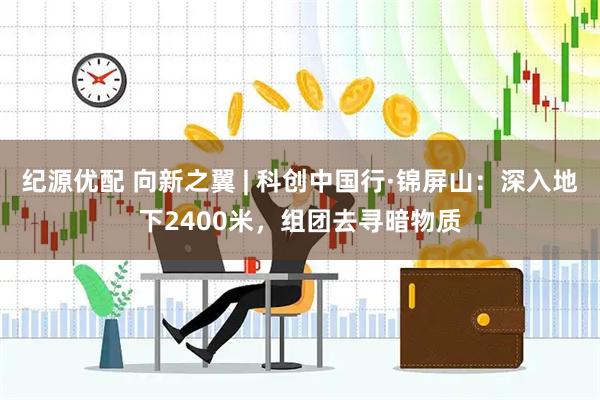 纪源优配 向新之翼 | 科创中国行·锦屏山：深入地下2400米，组团去寻暗物质
