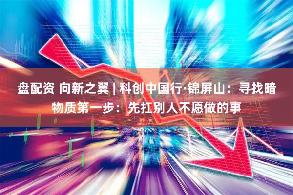 盘配资 向新之翼 | 科创中国行·锦屏山：寻找暗物质第一步：先扛别人不愿做的事